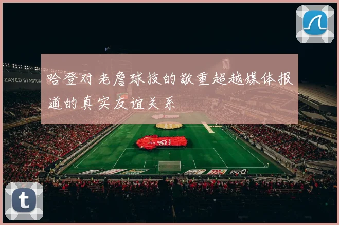 哈登对老詹球技的敬重超越媒体报道的真实友谊关系