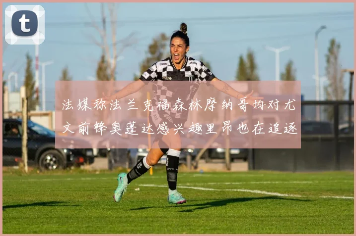 法媒称法兰克福森林摩纳哥均对尤文前锋奥蓬达感兴趣里昂也在追逐他