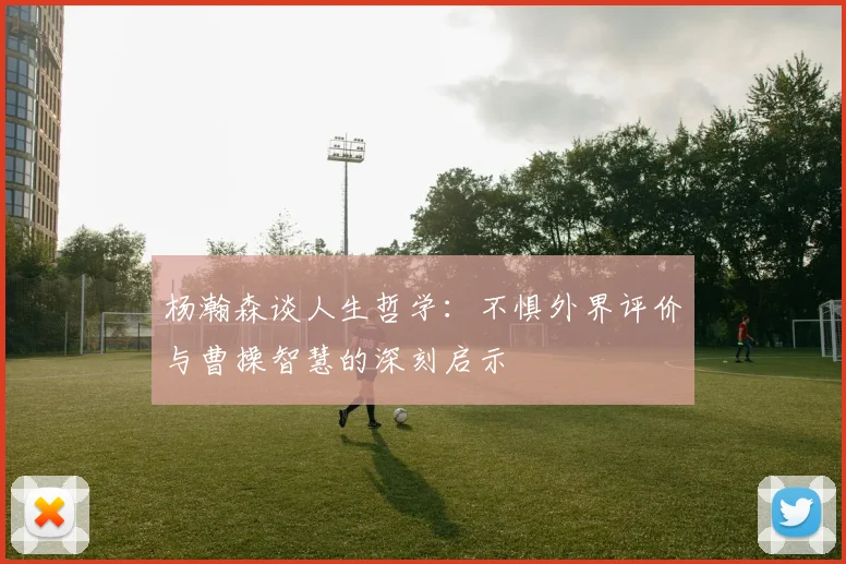 杨瀚森谈人生哲学：不惧外界评价与曹操智慧的深刻启示