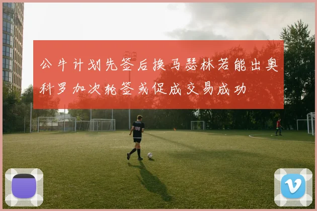 公牛计划先签后换马瑟林若能出奥科罗加次轮签或促成交易成功