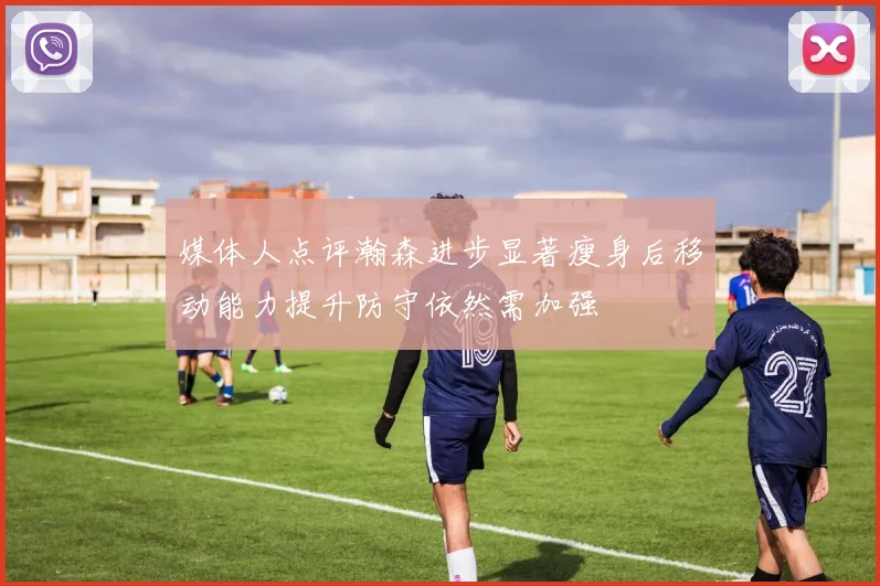 媒体人点评瀚森进步显著瘦身后移动能力提升防守依然需加强