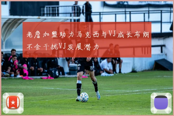 老詹加盟助力马克西与VJ成长布朗不会干扰VJ发展潜力