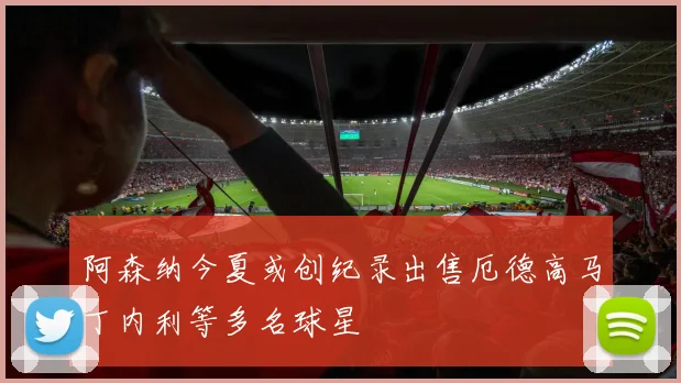 阿森纳今夏或创纪录出售厄德高马丁内利等多名球星
