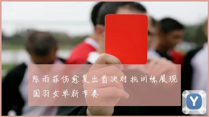 陈雨菲伤愈复出首次对抗训练展现国羽女单新节奏