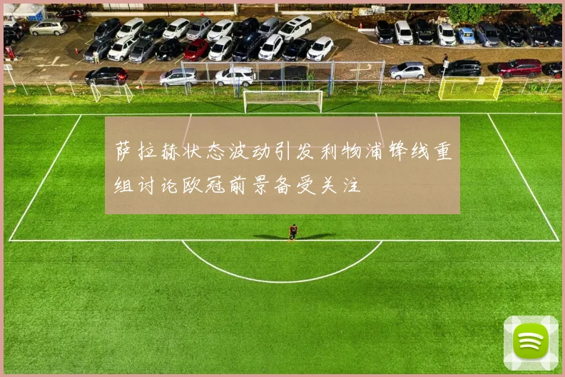 萨拉赫状态波动引发利物浦锋线重组讨论欧冠前景备受关注