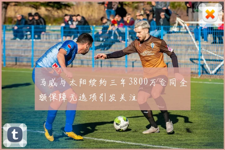 马威与太阳续约三年3800万合同全额保障无选项引发关注