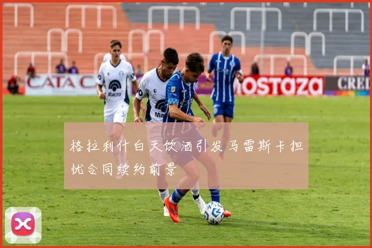 格拉利什白天饮酒引发马雷斯卡担忧合同续约前景